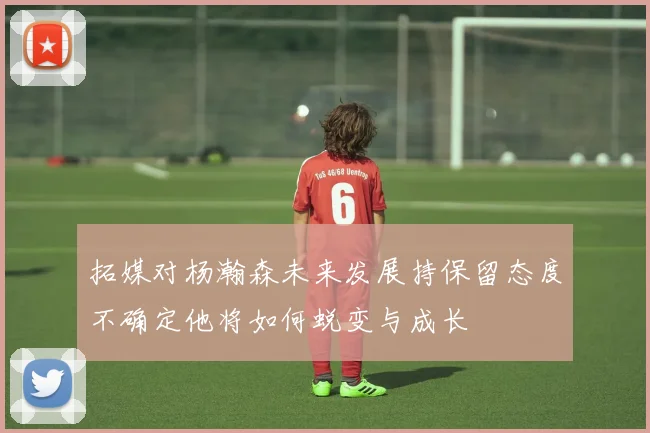 拓媒对杨瀚森未来发展持保留态度不确定他将如何蜕变与成长