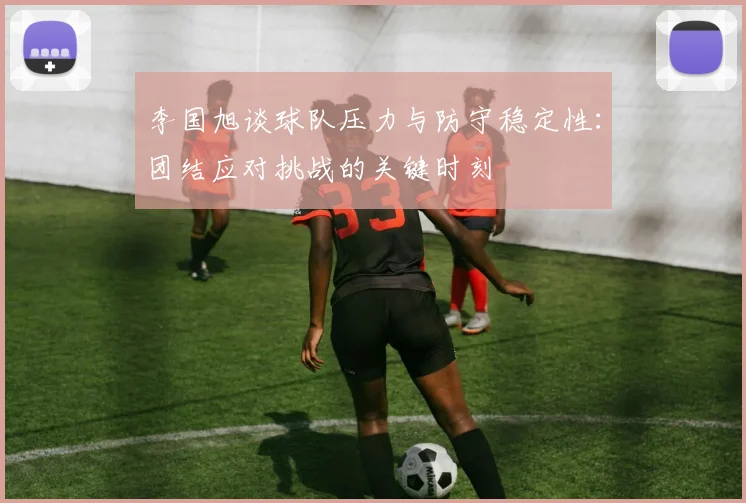 李国旭谈球队压力与防守稳定性：团结应对挑战的关键时刻