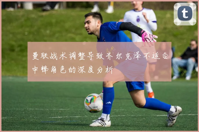 曼联战术调整导致齐尔克泽不适合中锋角色的深度分析
