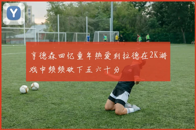 亨德森回忆童年热爱利拉德在2K游戏中频频砍下五六十分