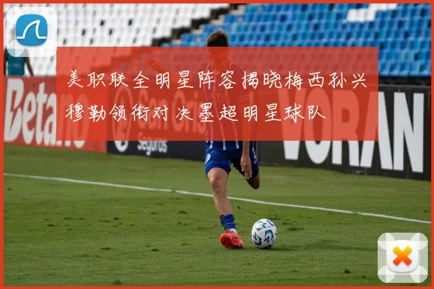 美职联全明星阵容揭晓梅西孙兴慜穆勒领衔对决墨超明星球队