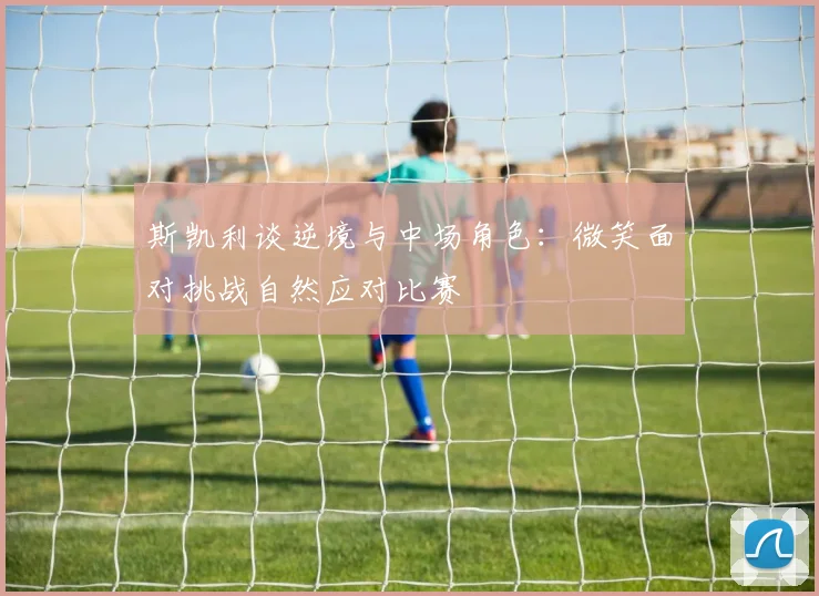 斯凯利谈逆境与中场角色：微笑面对挑战自然应对比赛