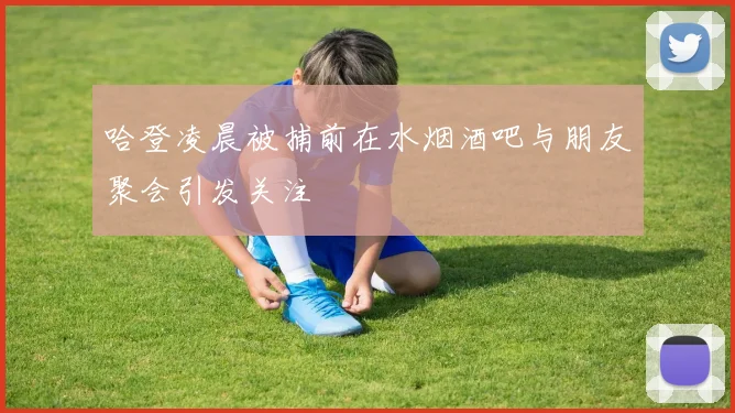 哈登凌晨被捕前在水烟酒吧与朋友聚会引发关注