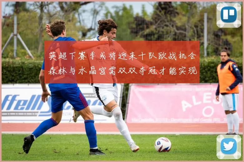 英超下赛季或将迎来十队欧战机会森林与水晶宫需双双夺冠才能实现