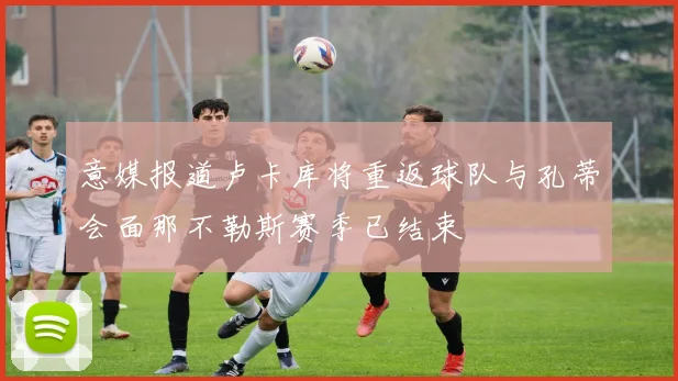意媒报道卢卡库将重返球队与孔蒂会面那不勒斯赛季已结束
