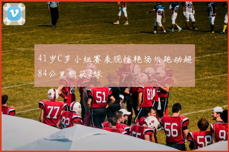 41岁C罗小组赛表现惊艳场均跑动超84公里斩获2球